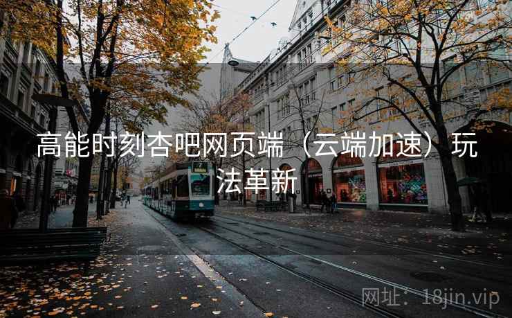 高能时刻杏吧网页端（云端加速）玩法革新